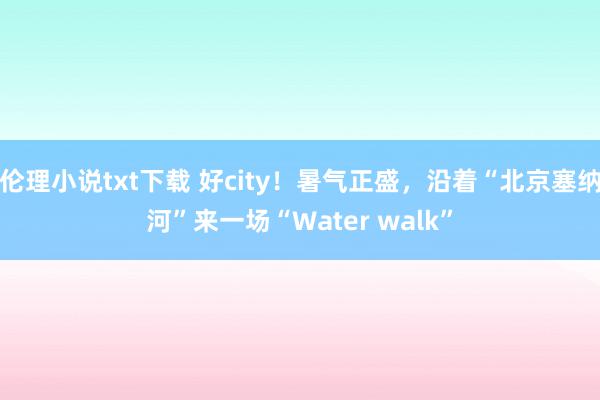 伦理小说txt下载 好city！暑气正盛，沿着“北京塞纳河”来一场“Water walk”