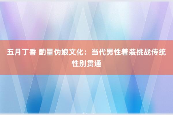 五月丁香 酌量伪娘文化：当代男性着装挑战传统性别贯通