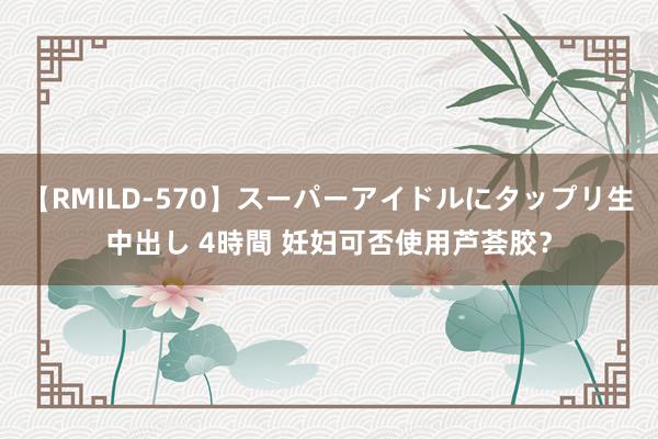 【RMILD-570】スーパーアイドルにタップリ生中出し 4時間 妊妇可否使用芦荟胶？