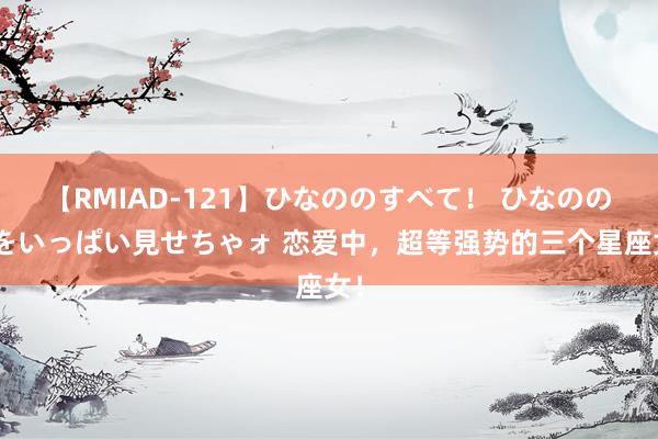 【RMIAD-121】ひなののすべて！ ひなののHをいっぱい見せちゃォ 恋爱中，超等强势的三个星座女！