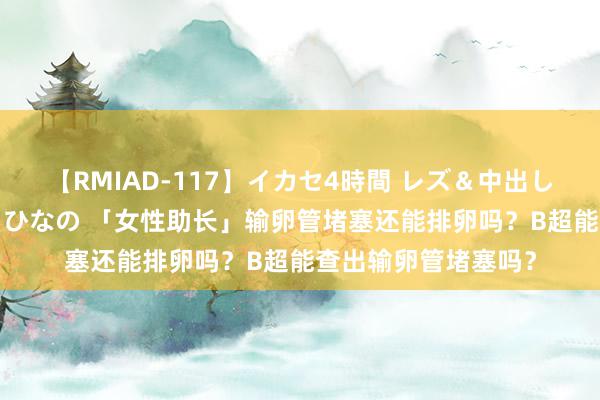 【RMIAD-117】イカセ4時間 レズ＆中出し 初解禁スペシャル ひなの 「女性助长」输卵管堵塞还能排卵吗？B超能查出输卵管堵塞吗？