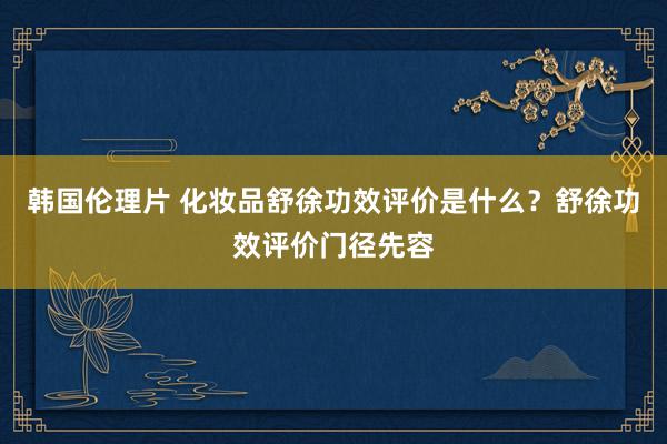 韩国伦理片 化妆品舒徐功效评价是什么？舒徐功效评价门径先容