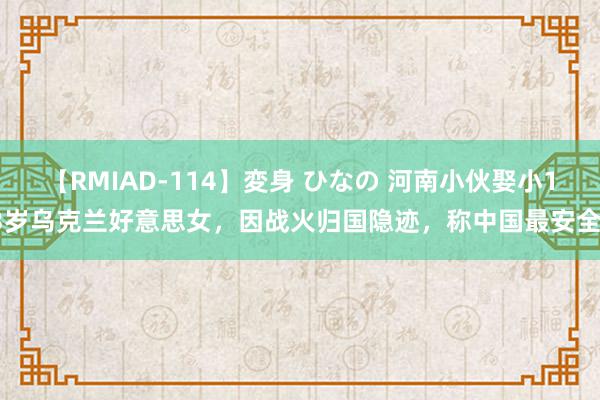 【RMIAD-114】変身 ひなの 河南小伙娶小13岁乌克兰好意思女，因战火归国隐迹，称中国最安全！