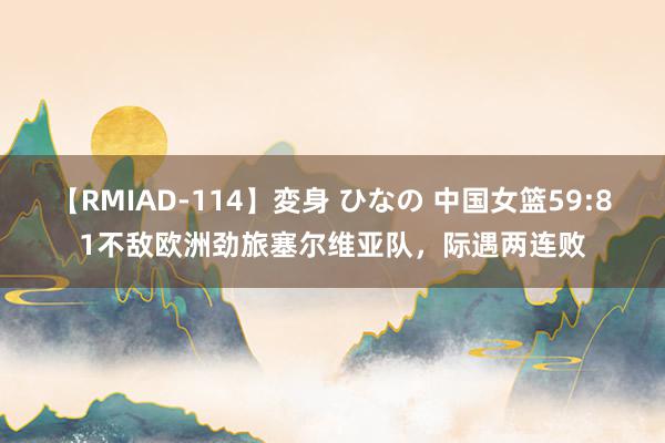 【RMIAD-114】変身 ひなの 中国女篮59:81不敌欧洲劲旅塞尔维亚队，际遇两连败