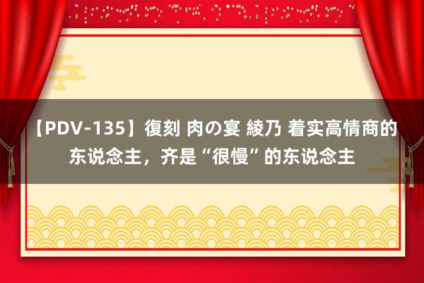 【PDV-135】復刻 肉の宴 綾乃 着实高情商的东说念主，齐是“很慢”的东说念主