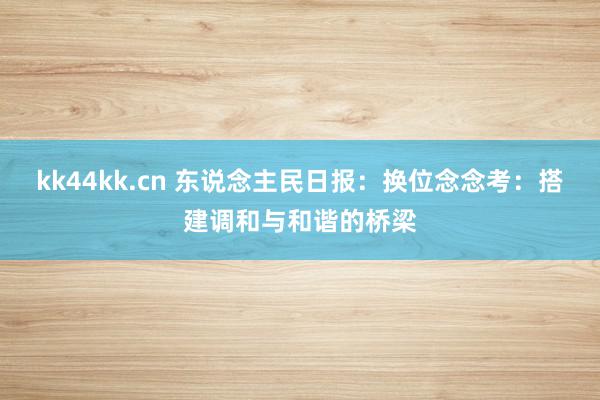 kk44kk.cn 东说念主民日报：换位念念考：搭建调和与和谐的桥梁