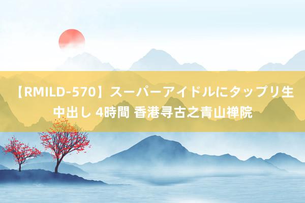 【RMILD-570】スーパーアイドルにタップリ生中出し 4時間 香港寻古之青山禅院