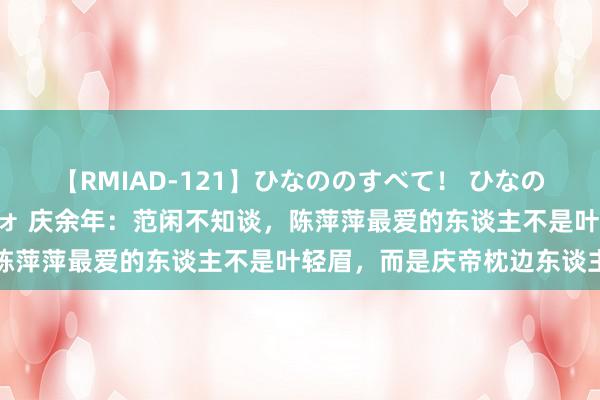 【RMIAD-121】ひなののすべて！ ひなののHをいっぱい見せちゃォ 庆余年：范闲不知谈，陈萍萍最爱的东谈主不是叶轻眉，而是庆帝枕边东谈主