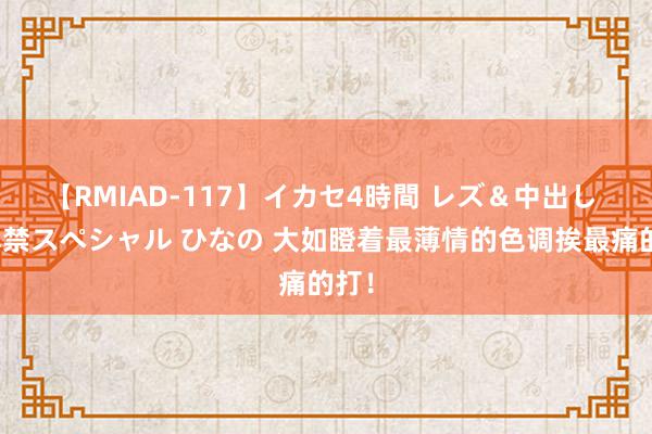 【RMIAD-117】イカセ4時間 レズ＆中出し 初解禁スペシャル ひなの 大如瞪着最薄情的色调挨最痛的打！