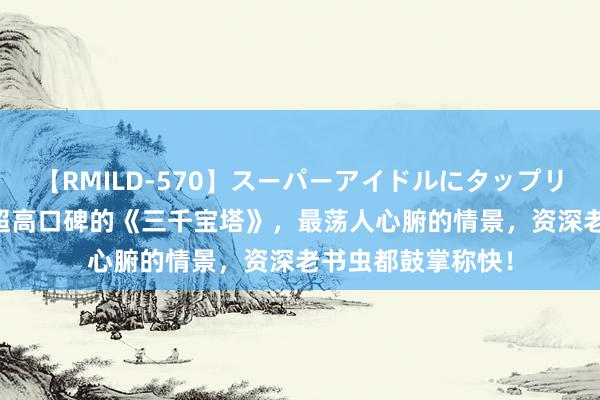 【RMILD-570】スーパーアイドルにタップリ生中出し 4時間 超高口碑的《三千宝塔》，最荡人心腑的情景，资深老书虫都鼓掌称快！