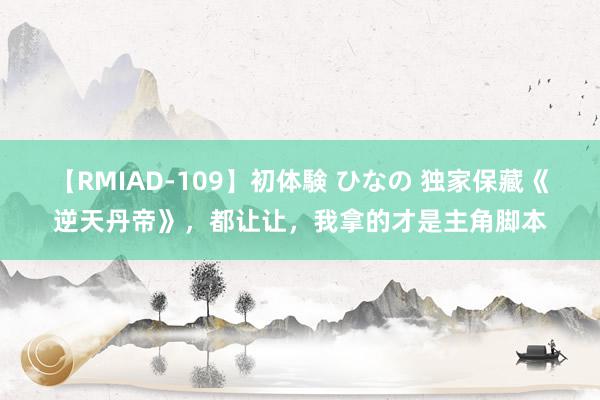 【RMIAD-109】初体験 ひなの 独家保藏《逆天丹帝》，都让让，我拿的才是主角脚本