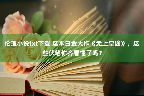 伦理小说txt下载 这本白金大作《无上皇途》，这些伏笔你齐看懂了吗？