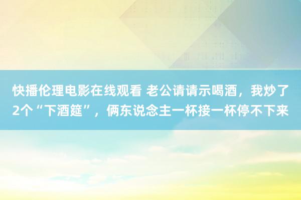 快播伦理电影在线观看 老公请请示喝酒，我炒了2个“下酒筵”，俩东说念主一杯接一杯停不下来