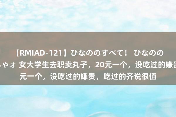 【RMIAD-121】ひなののすべて！ ひなののHをいっぱい見せちゃォ 女大学生去职卖丸子，20元一个，没吃过的嫌贵，吃过的齐说很值