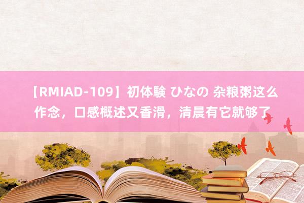 【RMIAD-109】初体験 ひなの 杂粮粥这么作念，口感概述又香滑，清晨有它就够了