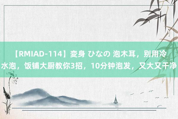 【RMIAD-114】変身 ひなの 泡木耳，别用冷水泡，饭铺大厨教你3招，10分钟泡发，又大又干净