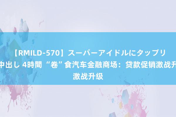 【RMILD-570】スーパーアイドルにタップリ生中出し 4時間 “卷”食汽车金融商场：贷款促销激战升级