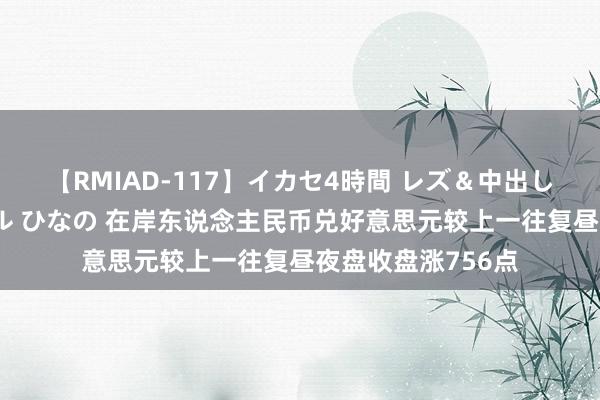 【RMIAD-117】イカセ4時間 レズ＆中出し 初解禁スペシャル ひなの 在岸东说念主民币兑好意思元较上一往复昼夜盘收盘涨756点