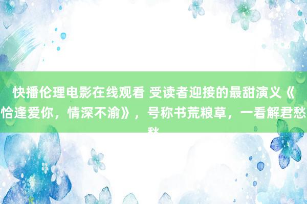 快播伦理电影在线观看 受读者迎接的最甜演义《恰逢爱你，情深不渝》，号称书荒粮草，一看解君愁