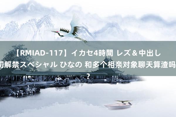 【RMIAD-117】イカセ4時間 レズ＆中出し 初解禁スペシャル ひなの 和多个相亲对象聊天算渣吗？