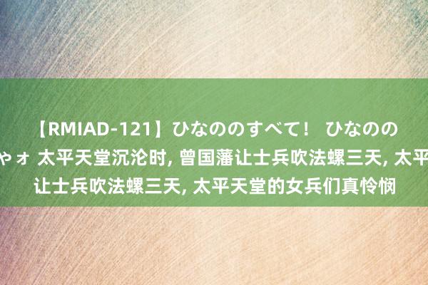 【RMIAD-121】ひなののすべて！ ひなののHをいっぱい見せちゃォ 太平天堂沉沦时, 曾国藩让士兵吹法螺三天, 太平天堂的女兵们真怜悯