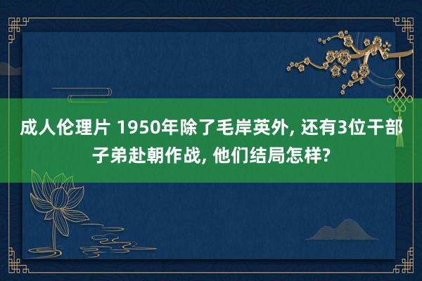 成人伦理片 1950年除了毛岸英外, 还有3位干部子弟赴朝作战, 他们结局怎样?