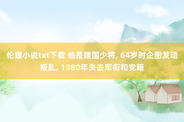 伦理小说txt下载 他是建国少将, 64岁时企图发动叛乱, 1980年失去军衔和党籍