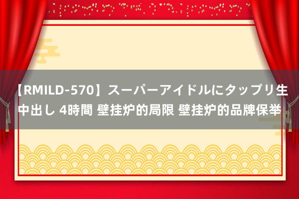 【RMILD-570】スーパーアイドルにタップリ生中出し 4時間 壁挂炉的局限 壁挂炉的品牌保举