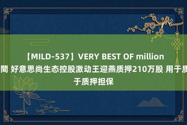 【MILD-537】VERY BEST OF million 13 4時間 好意思尚生态控股激动王迎燕质押210万股 用于质押担保