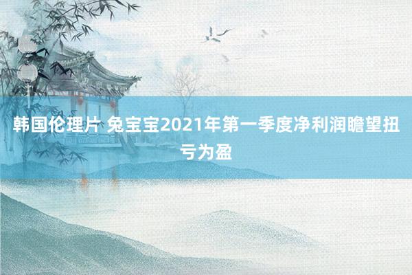 韩国伦理片 兔宝宝2021年第一季度净利润瞻望扭亏为盈