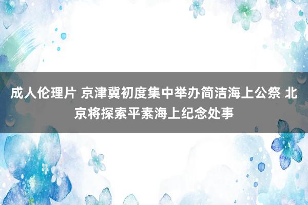 成人伦理片 京津冀初度集中举办简洁海上公祭 北京将探索平素海上纪念处事