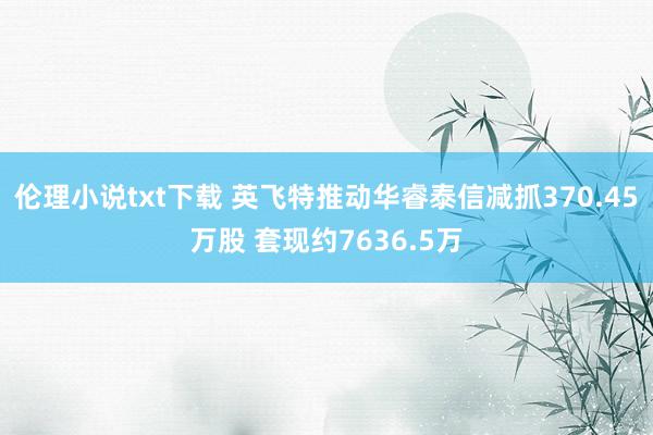 伦理小说txt下载 英飞特推动华睿泰信减抓370.45万股 套现约7636.5万