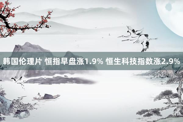 韩国伦理片 恒指早盘涨1.9% 恒生科技指数涨2.9%