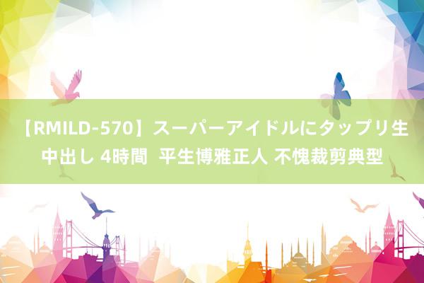 【RMILD-570】スーパーアイドルにタップリ生中出し 4時間  平生博雅正人 不愧裁剪典型