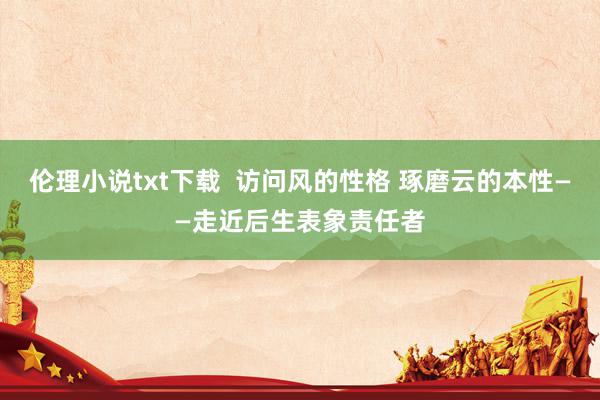 伦理小说txt下载  访问风的性格 琢磨云的本性——走近后生表象责任者