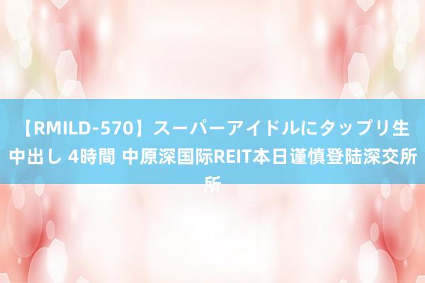 【RMILD-570】スーパーアイドルにタップリ生中出し 4時間 中原深国际REIT本日谨慎登陆深交所