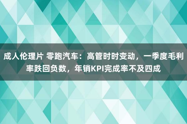 成人伦理片 零跑汽车：高管时时变动，一季度毛利率跌回负数，年销KPI完成率不及四成