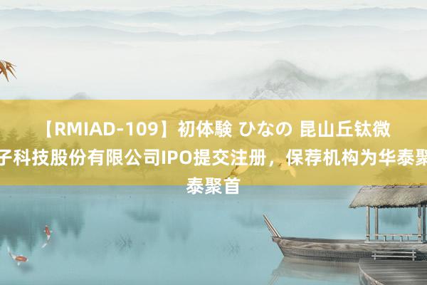 【RMIAD-109】初体験 ひなの 昆山丘钛微电子科技股份有限公司IPO提交注册，保荐机构为华泰聚首