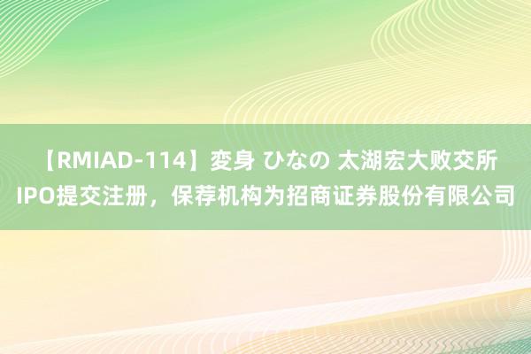 【RMIAD-114】変身 ひなの 太湖宏大败交所IPO提交注册，保荐机构为招商证券股份有限公司