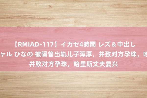 【RMIAD-117】イカセ4時間 レズ＆中出し 初解禁スペシャル ひなの 被曝曾出轨儿子浑厚，并致对方孕珠，哈里斯丈夫复兴