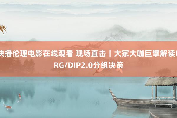 快播伦理电影在线观看 现场直击｜大家大咖巨擘解读DRG/DIP2.0分组决策