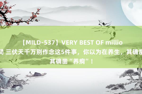 【MILD-537】VERY BEST OF million 13 4時間 三伏天千万别作念这5件事，你以为在养生，其确凿“养痾”！