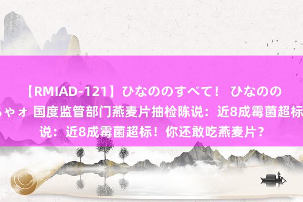 【RMIAD-121】ひなののすべて！ ひなののHをいっぱい見せちゃォ 国度监管部门燕麦片抽检陈说：近8成霉菌超标！你还敢吃燕麦片？