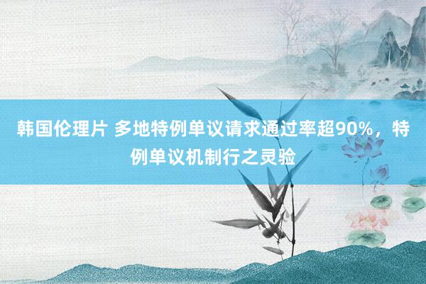 韩国伦理片 多地特例单议请求通过率超90%，特例单议机制行之灵验