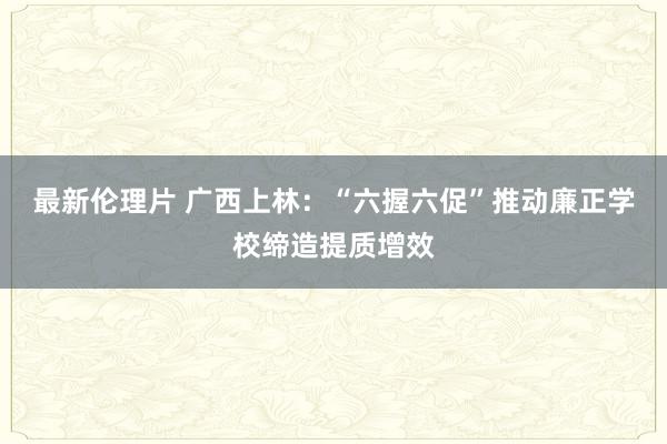 最新伦理片 广西上林：“六握六促”推动廉正学校缔造提质增效