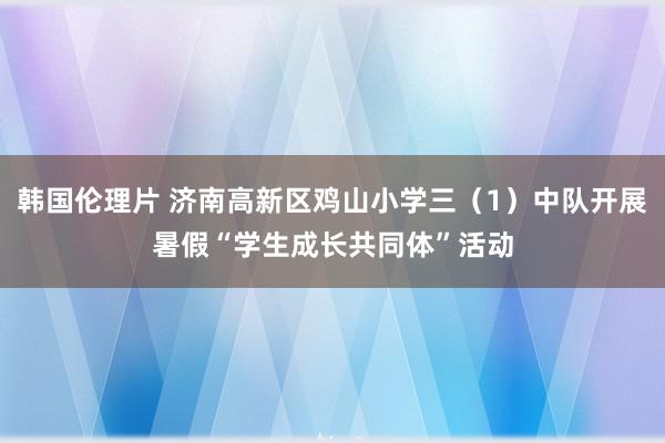 韩国伦理片 济南高新区鸡山小学三（1）中队开展暑假“学生成长共同体”活动