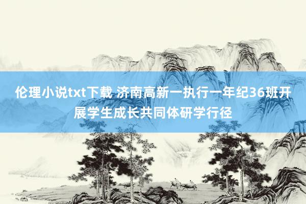 伦理小说txt下载 济南高新一执行一年纪36班开展学生成长共同体研学行径