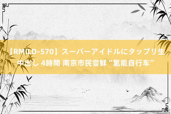 【RMILD-570】スーパーアイドルにタップリ生中出し 4時間 南京市民尝鲜“氢能自行车”