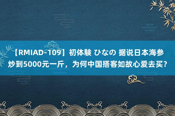 【RMIAD-109】初体験 ひなの 据说日本海参炒到5000元一斤，为何中国搭客如故心爱去买？