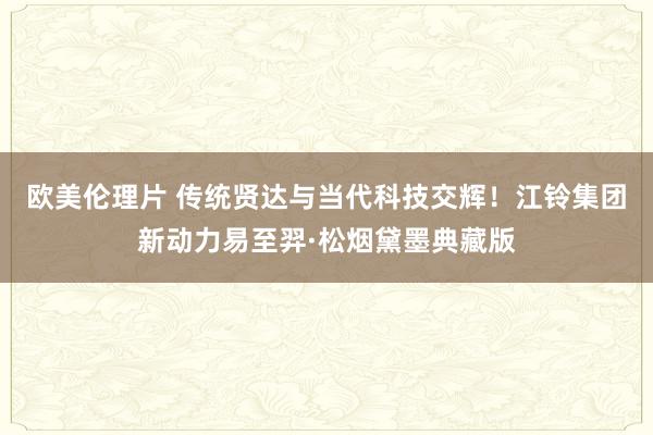 欧美伦理片 传统贤达与当代科技交辉！江铃集团新动力易至羿·松烟黛墨典藏版